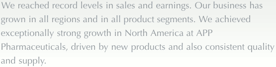 We reached record levels in sales and earnings. Our business has grown in all regions and in all product segments. We achieved exceptionally strong growth in North America at APP Pharmaceuticals, driven by new products and also consistent quality and supply.