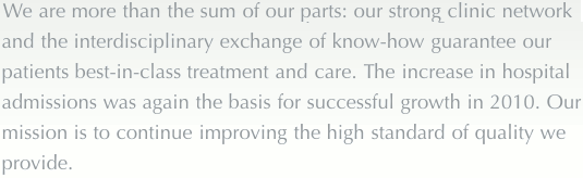 We are more than the sum of our parts: our strong clinic network and the interdisciplinary exchange of know-how guarantee our patients best-in-class treatment and care. The increase in hospital admissions was again the basis for successful growth in 2010. Our mission is to continue improving the high standard of quality we provide.