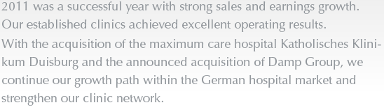 2011 was a successful year with strong sales and earnings growth. Our established clinics achieved excellent operating results. With the acquisition of the maximum care hospital Katholisches Klinikum Duisburg and the announced acquisition of Damp Group, we continue our growth path within the German hospital market and strengthen our clinic network.
