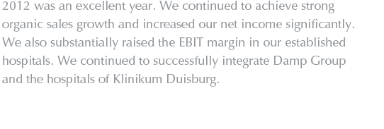 2012 was an excellent year. We continued to achieve strong organic sales growth and increased our net income significantly. We also substantially raised the EBIT margin in our established hospitals. We continued to successfully integrate Damp Group and the hospitals of Klinikum Duisburg.