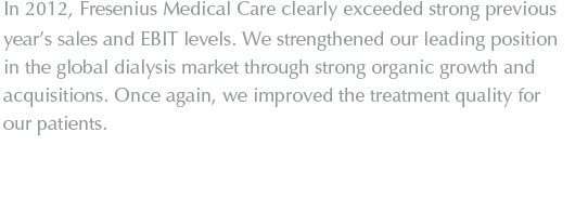 In 2012, Fresenius Medical Care clearly exceeded strong previous year’s sales and EBIT levels. We strengthened our leading position in the global dialysis market through strong organic growth and acquisitions. Once again, we improved the treatment quality for our patients.